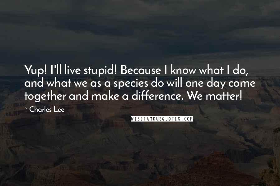 Charles Lee Quotes: Yup! I'll live stupid! Because I know what I do, and what we as a species do will one day come together and make a difference. We matter!