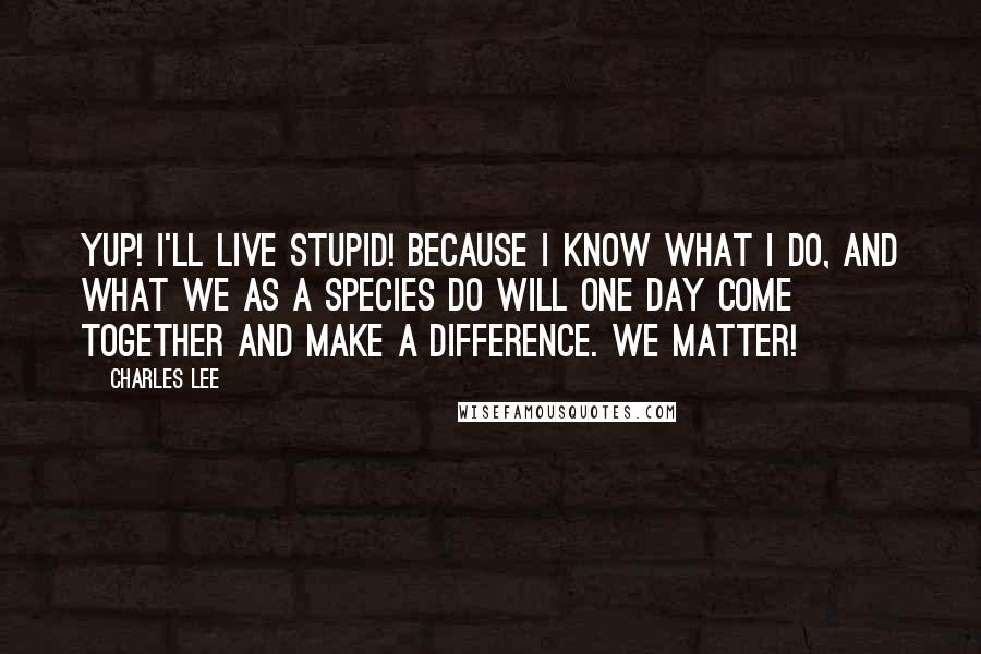 Charles Lee Quotes: Yup! I'll live stupid! Because I know what I do, and what we as a species do will one day come together and make a difference. We matter!