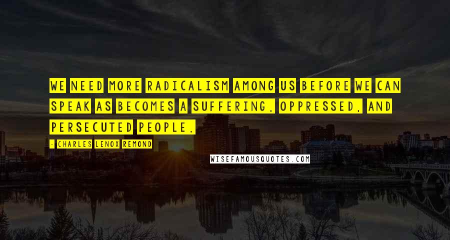 Charles Lenox Remond Quotes: We need more radicalism among us before we can speak as becomes a suffering, oppressed, and persecuted people.