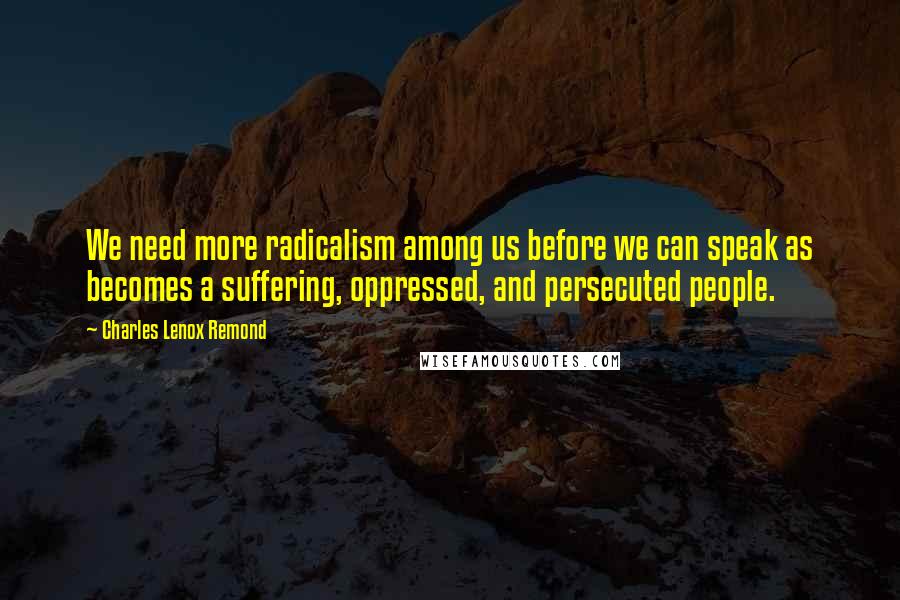 Charles Lenox Remond Quotes: We need more radicalism among us before we can speak as becomes a suffering, oppressed, and persecuted people.