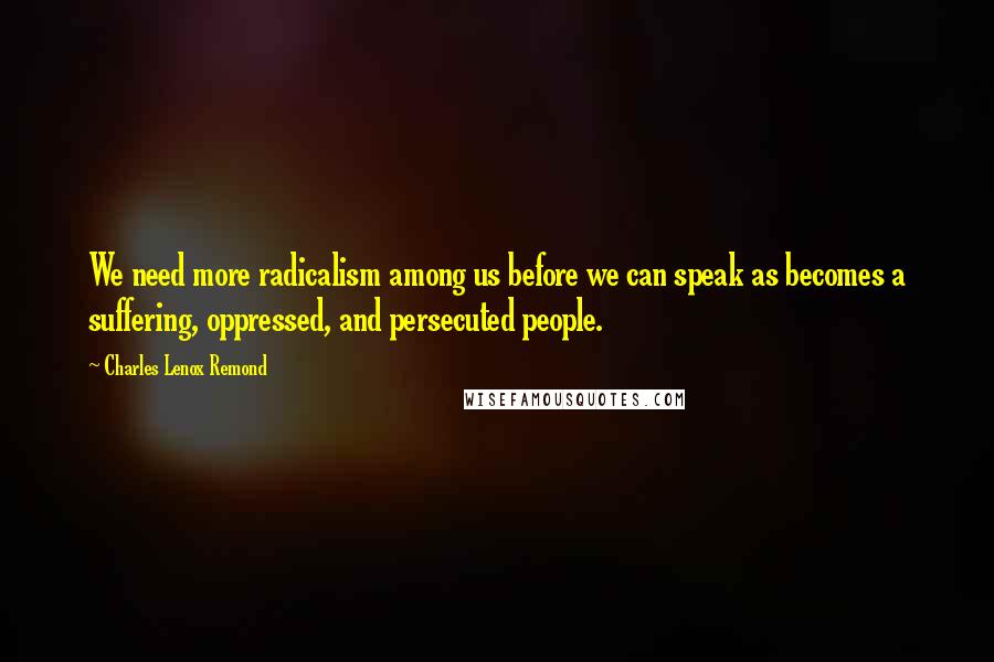 Charles Lenox Remond Quotes: We need more radicalism among us before we can speak as becomes a suffering, oppressed, and persecuted people.