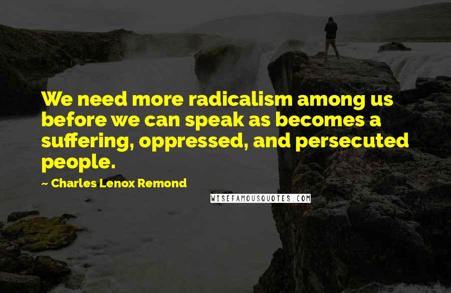 Charles Lenox Remond Quotes: We need more radicalism among us before we can speak as becomes a suffering, oppressed, and persecuted people.