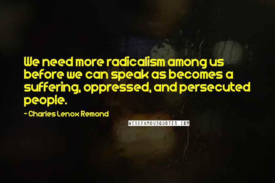 Charles Lenox Remond Quotes: We need more radicalism among us before we can speak as becomes a suffering, oppressed, and persecuted people.