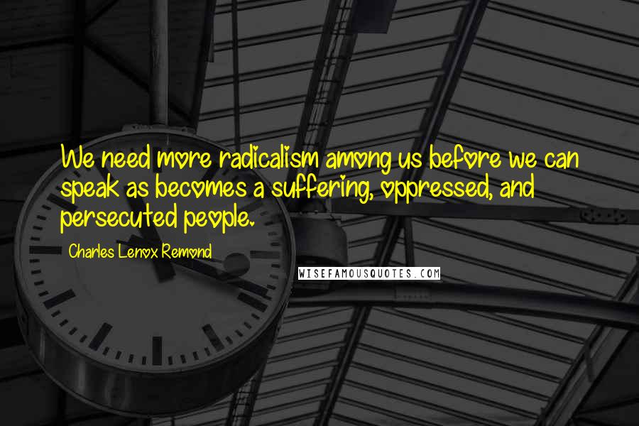 Charles Lenox Remond Quotes: We need more radicalism among us before we can speak as becomes a suffering, oppressed, and persecuted people.