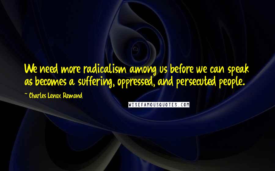 Charles Lenox Remond Quotes: We need more radicalism among us before we can speak as becomes a suffering, oppressed, and persecuted people.