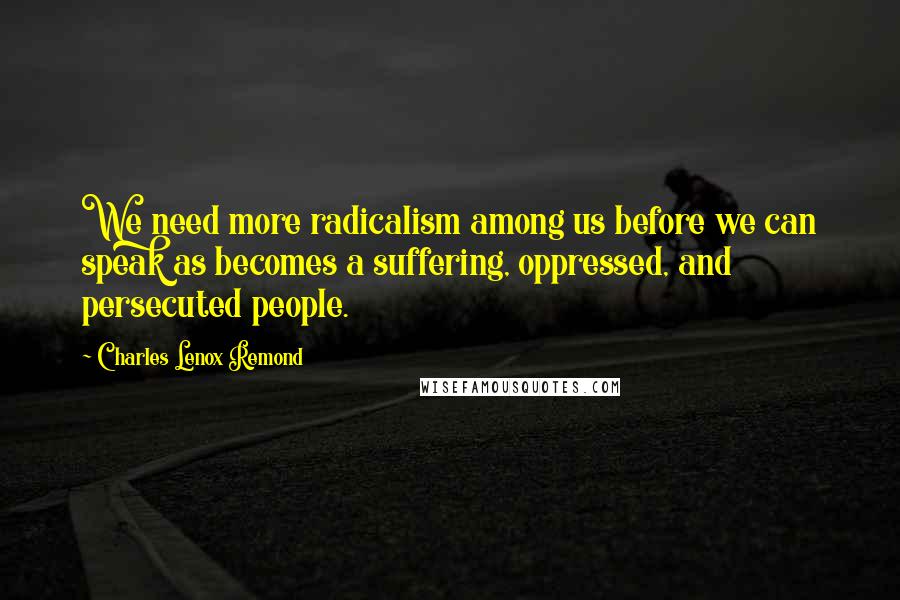 Charles Lenox Remond Quotes: We need more radicalism among us before we can speak as becomes a suffering, oppressed, and persecuted people.