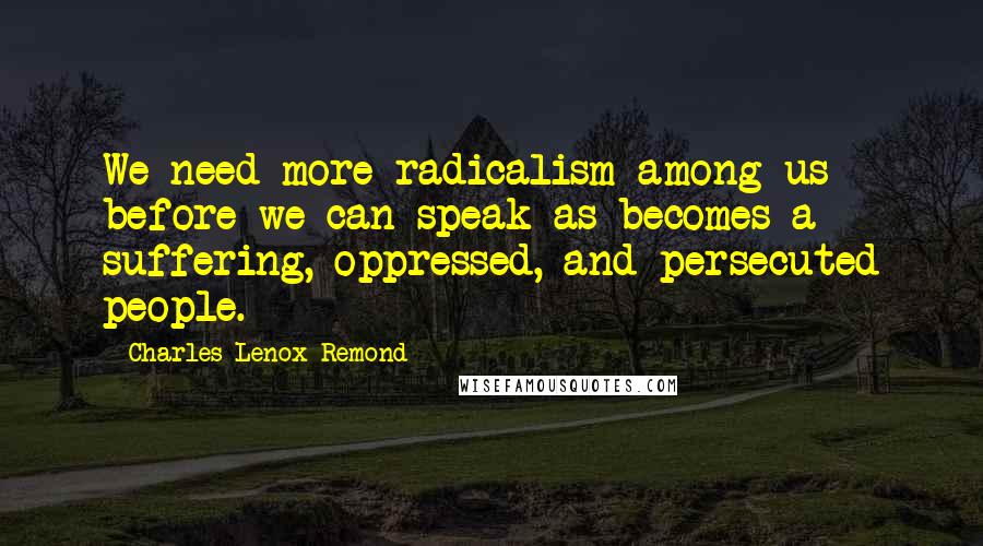 Charles Lenox Remond Quotes: We need more radicalism among us before we can speak as becomes a suffering, oppressed, and persecuted people.