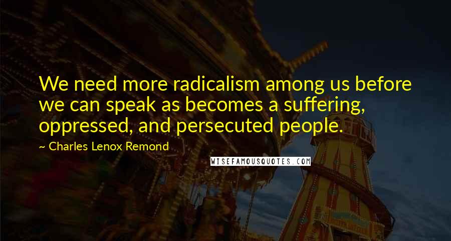 Charles Lenox Remond Quotes: We need more radicalism among us before we can speak as becomes a suffering, oppressed, and persecuted people.