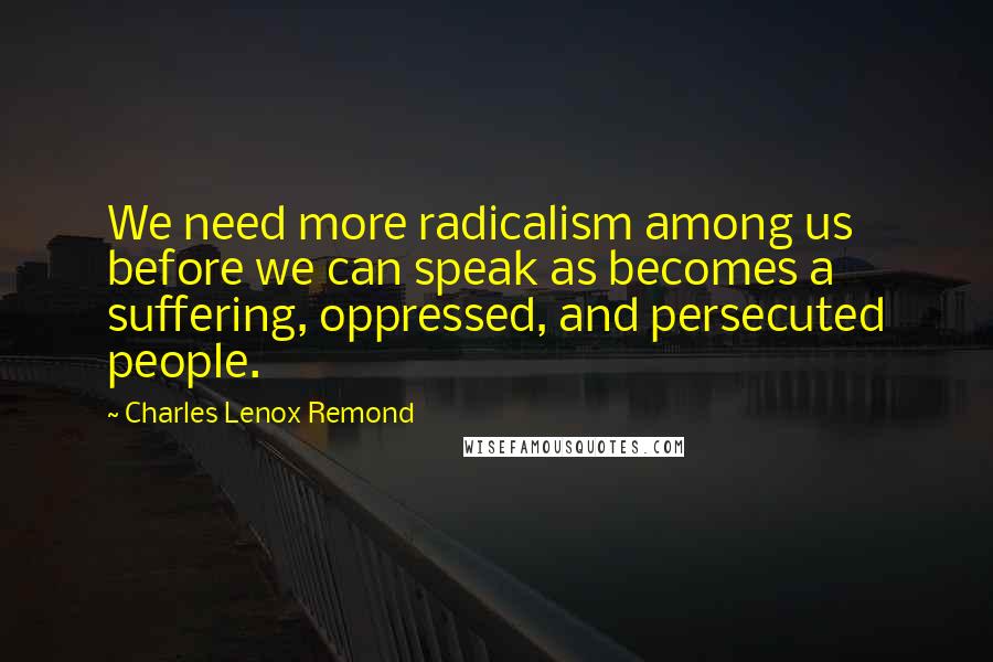 Charles Lenox Remond Quotes: We need more radicalism among us before we can speak as becomes a suffering, oppressed, and persecuted people.