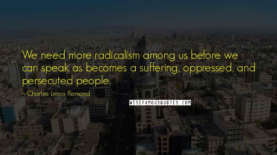 Charles Lenox Remond Quotes: We need more radicalism among us before we can speak as becomes a suffering, oppressed, and persecuted people.