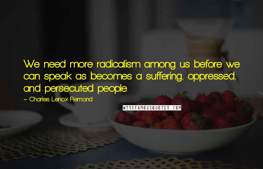 Charles Lenox Remond Quotes: We need more radicalism among us before we can speak as becomes a suffering, oppressed, and persecuted people.