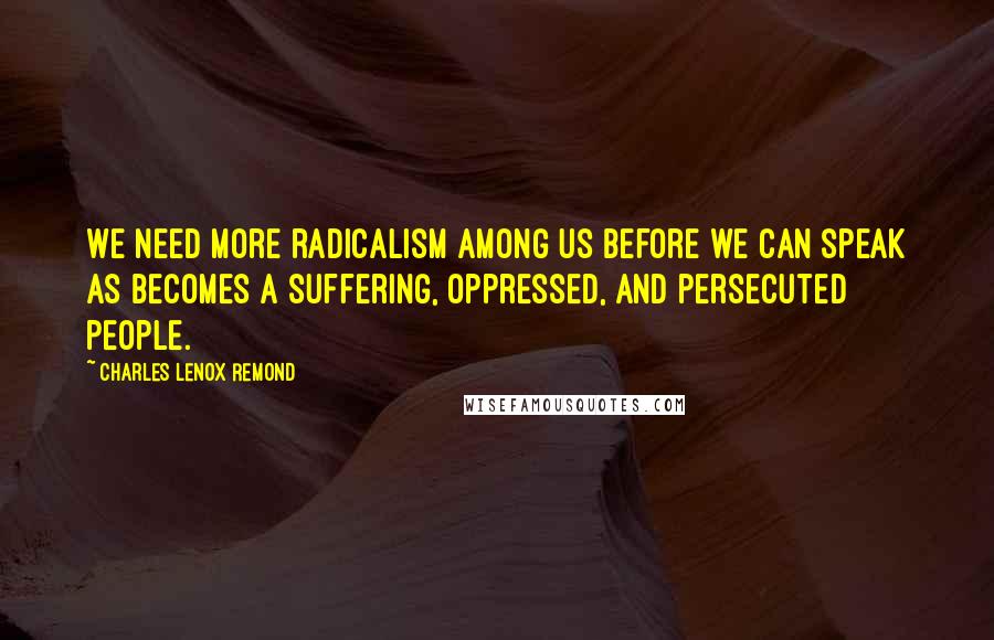 Charles Lenox Remond Quotes: We need more radicalism among us before we can speak as becomes a suffering, oppressed, and persecuted people.