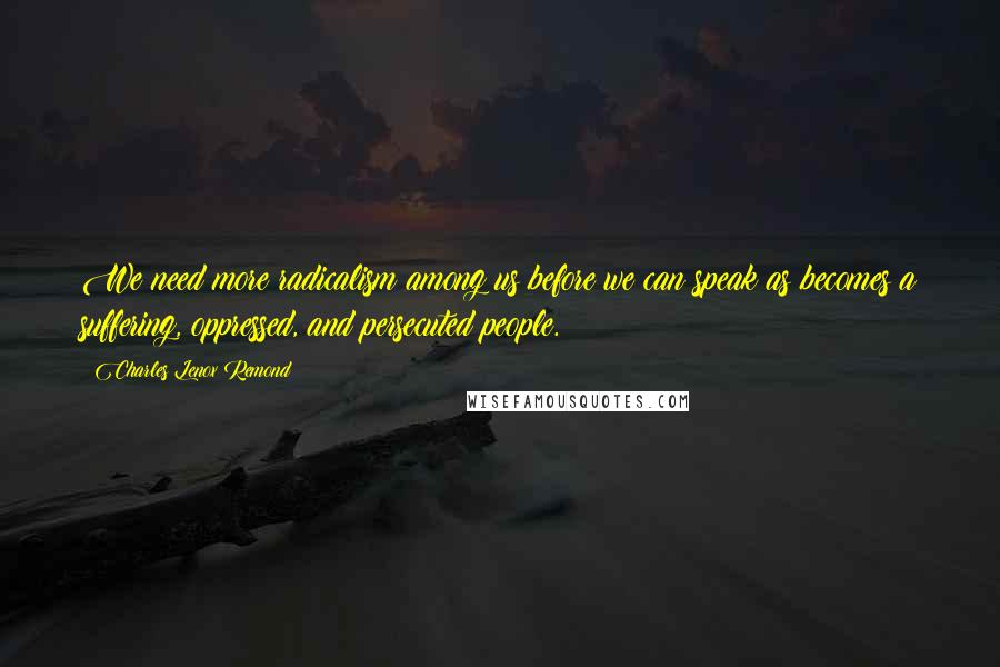 Charles Lenox Remond Quotes: We need more radicalism among us before we can speak as becomes a suffering, oppressed, and persecuted people.