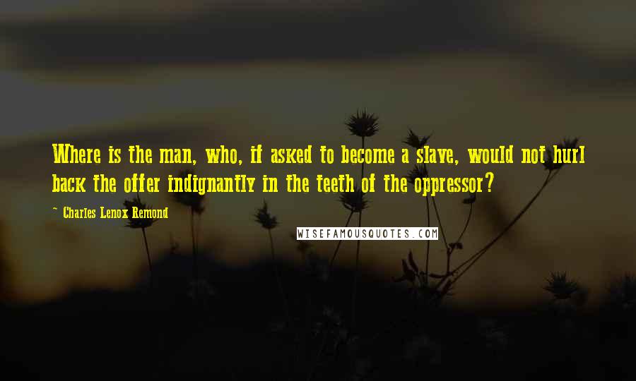 Charles Lenox Remond Quotes: Where is the man, who, if asked to become a slave, would not hurl back the offer indignantly in the teeth of the oppressor?