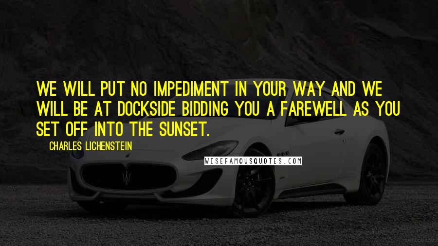 Charles Lichenstein Quotes: We will put no impediment in your way and we will be at dockside bidding you a farewell as you set off into the sunset.