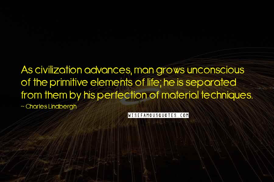 Charles Lindbergh Quotes: As civilization advances, man grows unconscious of the primitive elements of life; he is separated from them by his perfection of material techniques.