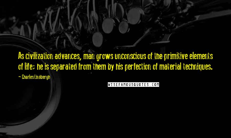 Charles Lindbergh Quotes: As civilization advances, man grows unconscious of the primitive elements of life; he is separated from them by his perfection of material techniques.