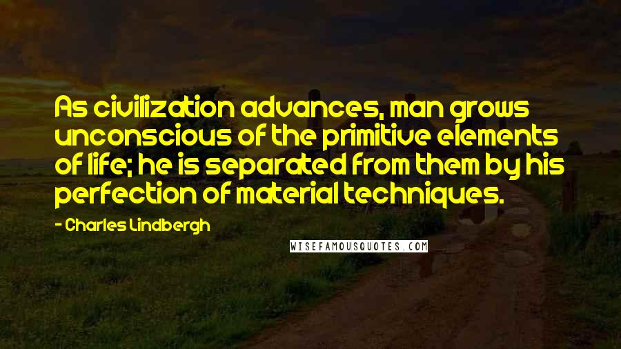 Charles Lindbergh Quotes: As civilization advances, man grows unconscious of the primitive elements of life; he is separated from them by his perfection of material techniques.