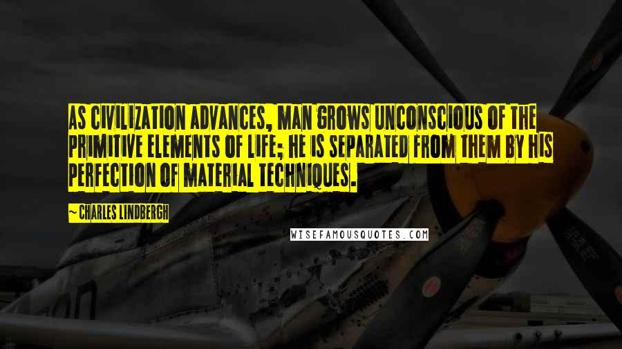 Charles Lindbergh Quotes: As civilization advances, man grows unconscious of the primitive elements of life; he is separated from them by his perfection of material techniques.