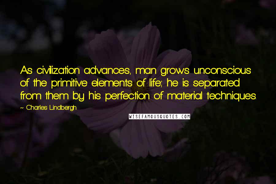 Charles Lindbergh Quotes: As civilization advances, man grows unconscious of the primitive elements of life; he is separated from them by his perfection of material techniques.