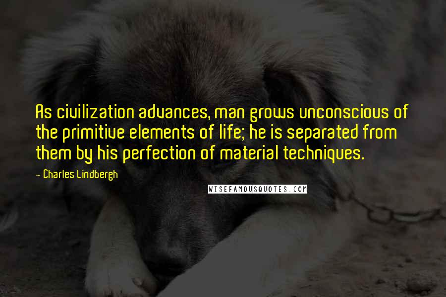 Charles Lindbergh Quotes: As civilization advances, man grows unconscious of the primitive elements of life; he is separated from them by his perfection of material techniques.