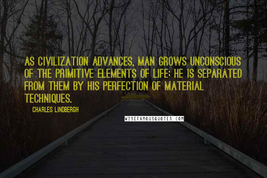 Charles Lindbergh Quotes: As civilization advances, man grows unconscious of the primitive elements of life; he is separated from them by his perfection of material techniques.