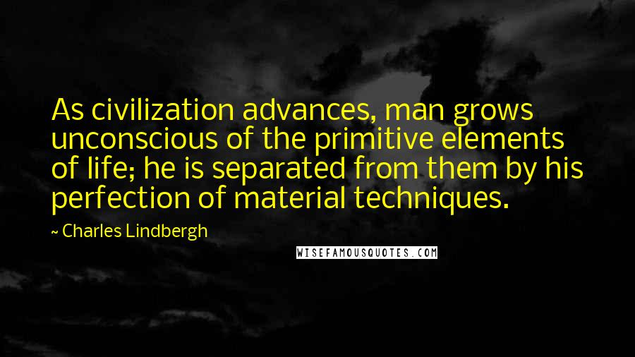 Charles Lindbergh Quotes: As civilization advances, man grows unconscious of the primitive elements of life; he is separated from them by his perfection of material techniques.