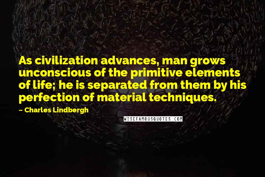 Charles Lindbergh Quotes: As civilization advances, man grows unconscious of the primitive elements of life; he is separated from them by his perfection of material techniques.