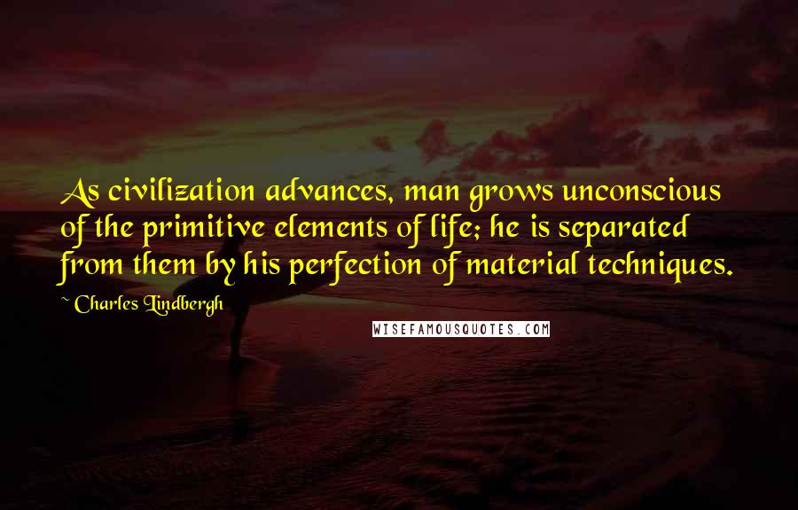 Charles Lindbergh Quotes: As civilization advances, man grows unconscious of the primitive elements of life; he is separated from them by his perfection of material techniques.