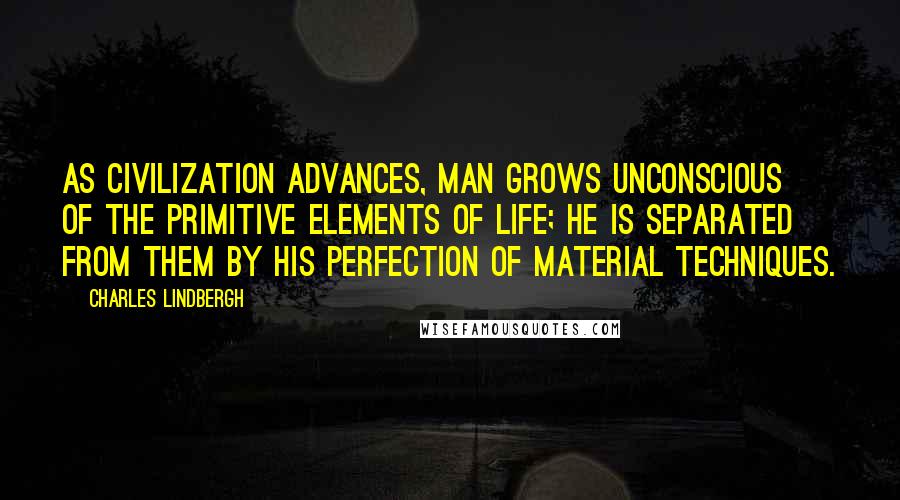 Charles Lindbergh Quotes: As civilization advances, man grows unconscious of the primitive elements of life; he is separated from them by his perfection of material techniques.