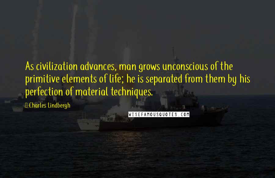 Charles Lindbergh Quotes: As civilization advances, man grows unconscious of the primitive elements of life; he is separated from them by his perfection of material techniques.