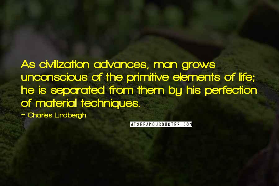 Charles Lindbergh Quotes: As civilization advances, man grows unconscious of the primitive elements of life; he is separated from them by his perfection of material techniques.