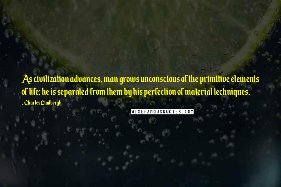 Charles Lindbergh Quotes: As civilization advances, man grows unconscious of the primitive elements of life; he is separated from them by his perfection of material techniques.