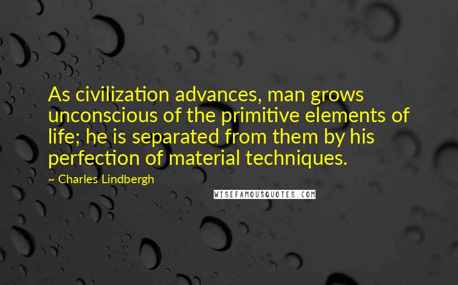 Charles Lindbergh Quotes: As civilization advances, man grows unconscious of the primitive elements of life; he is separated from them by his perfection of material techniques.