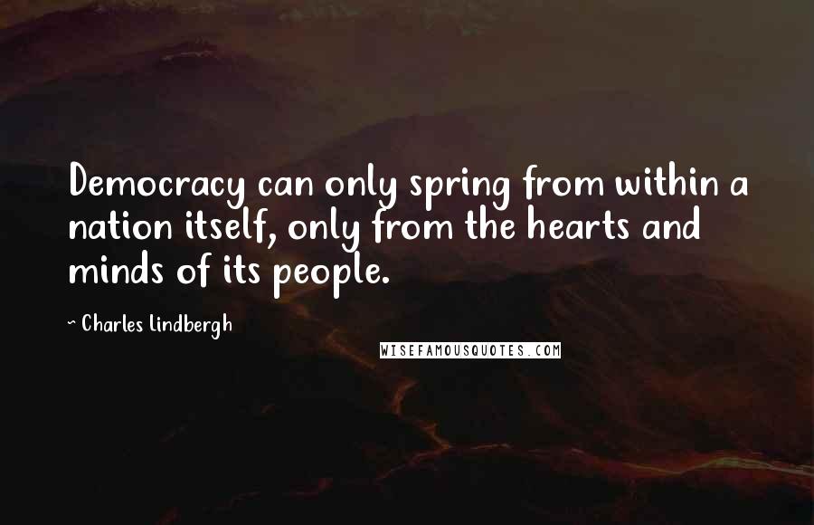 Charles Lindbergh Quotes: Democracy can only spring from within a nation itself, only from the hearts and minds of its people.