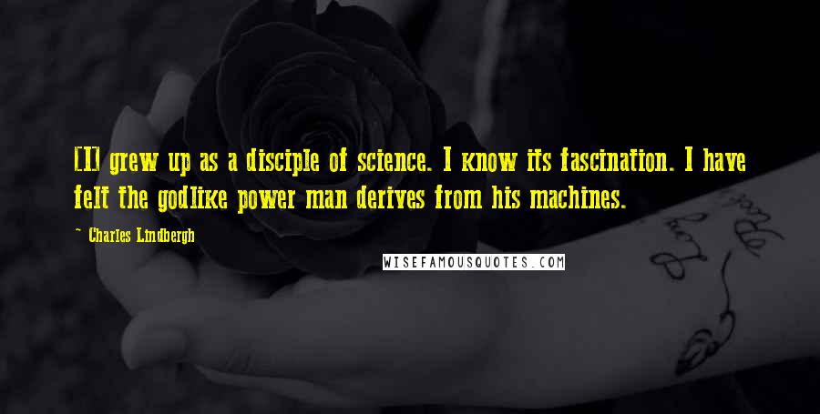 Charles Lindbergh Quotes: [I] grew up as a disciple of science. I know its fascination. I have felt the godlike power man derives from his machines.