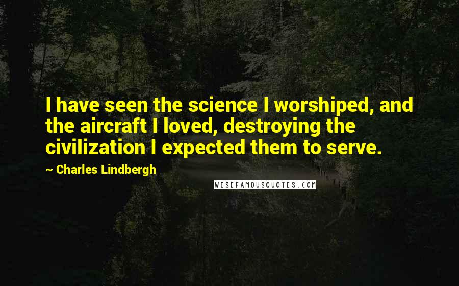 Charles Lindbergh Quotes: I have seen the science I worshiped, and the aircraft I loved, destroying the civilization I expected them to serve.