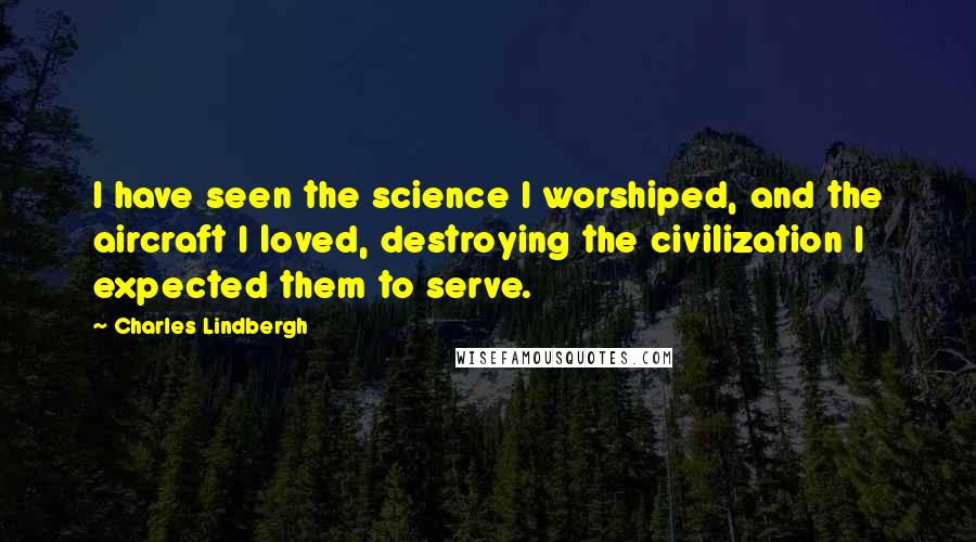 Charles Lindbergh Quotes: I have seen the science I worshiped, and the aircraft I loved, destroying the civilization I expected them to serve.