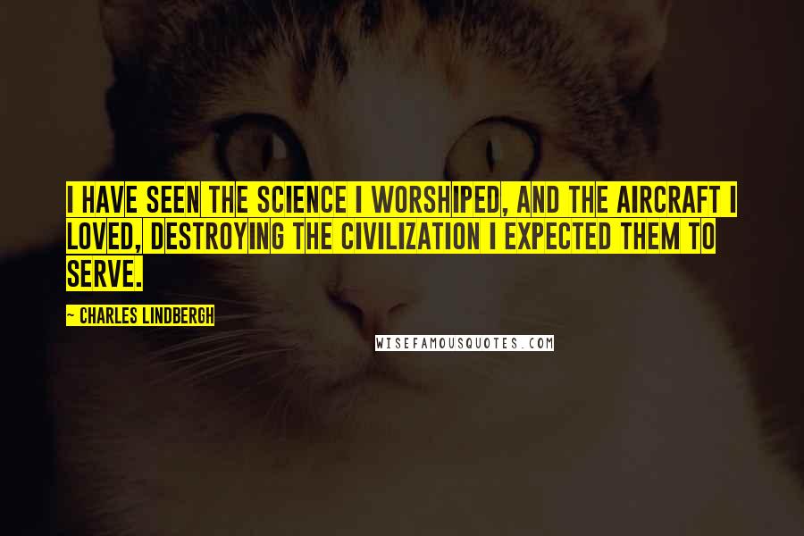 Charles Lindbergh Quotes: I have seen the science I worshiped, and the aircraft I loved, destroying the civilization I expected them to serve.