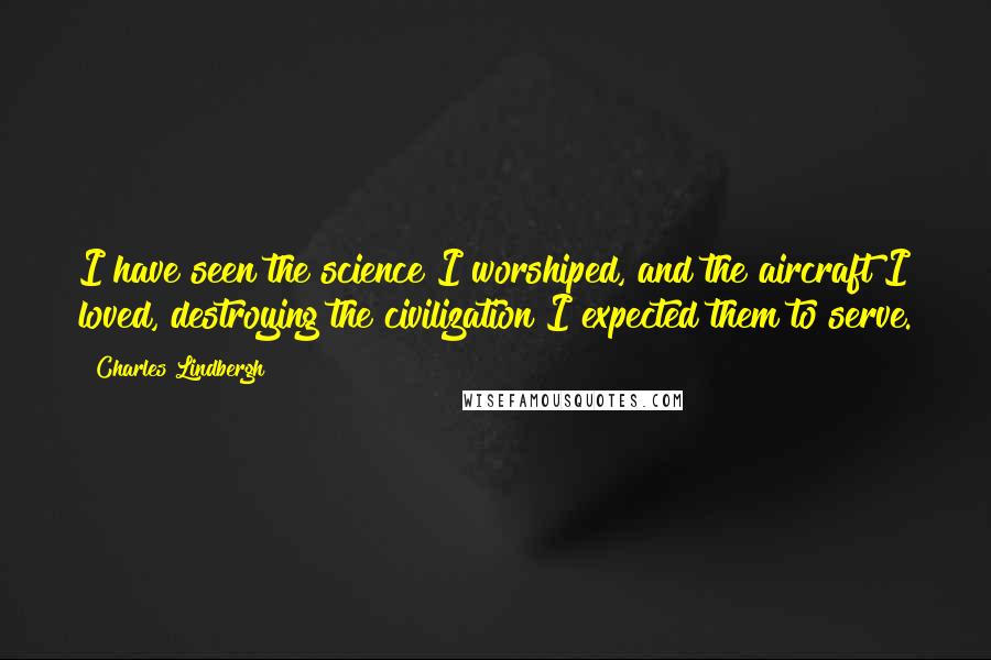 Charles Lindbergh Quotes: I have seen the science I worshiped, and the aircraft I loved, destroying the civilization I expected them to serve.