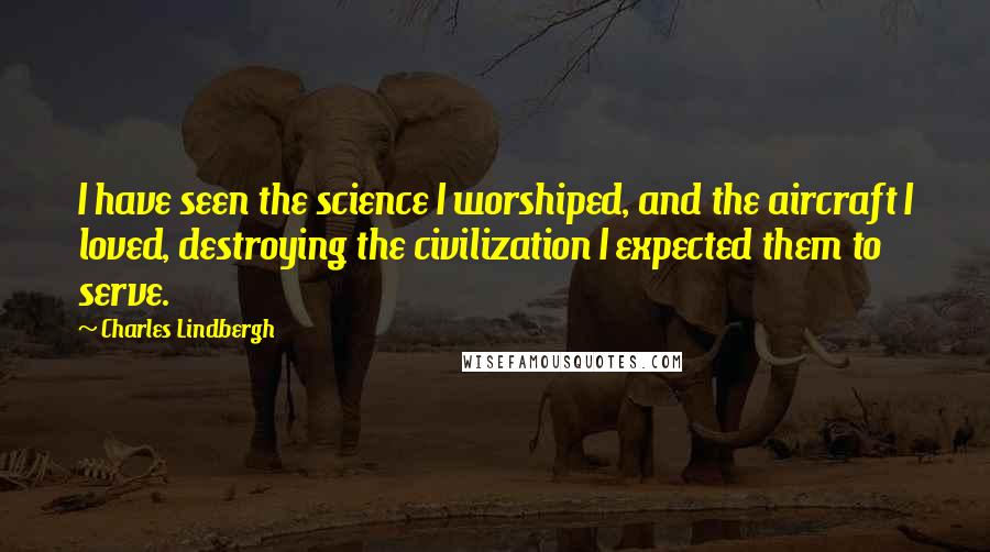 Charles Lindbergh Quotes: I have seen the science I worshiped, and the aircraft I loved, destroying the civilization I expected them to serve.