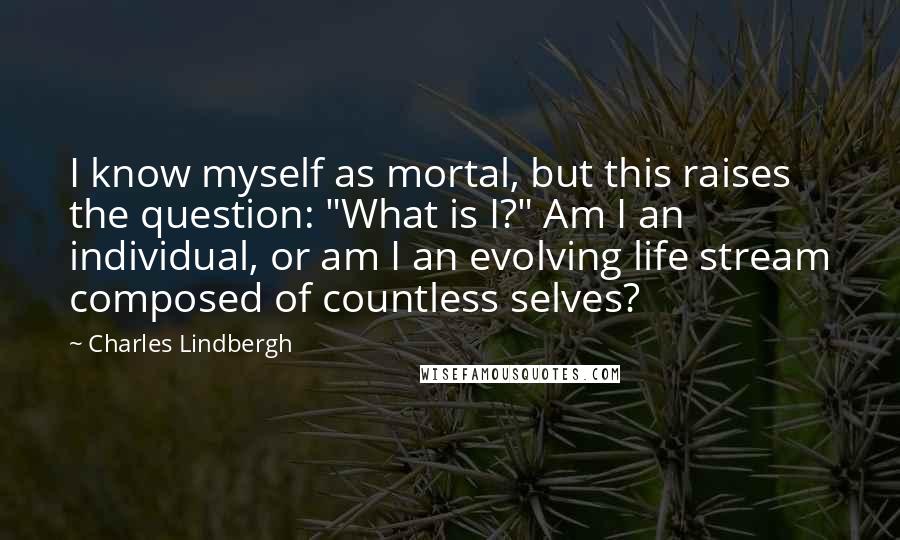 Charles Lindbergh Quotes: I know myself as mortal, but this raises the question: "What is I?" Am I an individual, or am I an evolving life stream composed of countless selves?