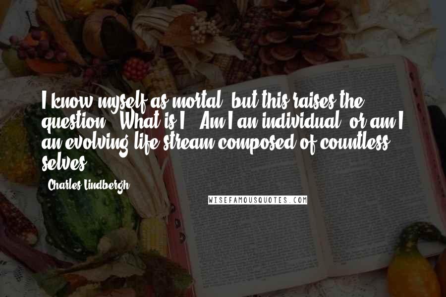 Charles Lindbergh Quotes: I know myself as mortal, but this raises the question: "What is I?" Am I an individual, or am I an evolving life stream composed of countless selves?