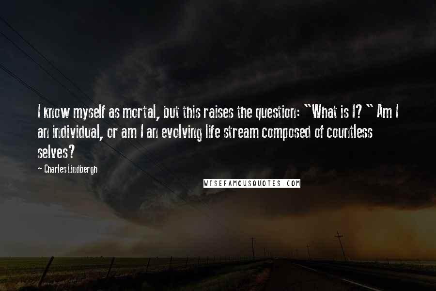 Charles Lindbergh Quotes: I know myself as mortal, but this raises the question: "What is I?" Am I an individual, or am I an evolving life stream composed of countless selves?