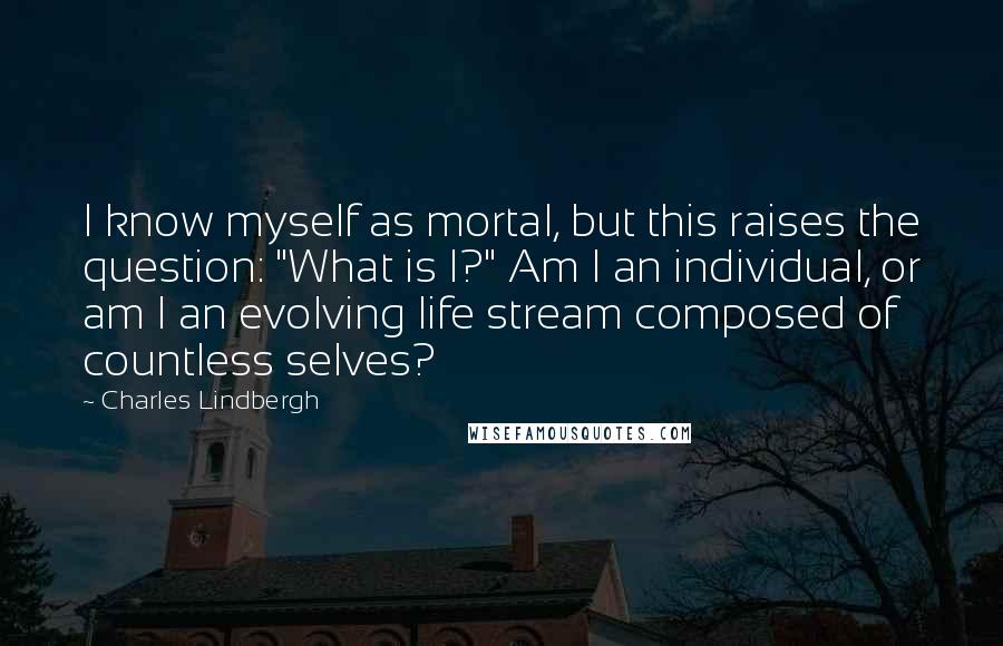 Charles Lindbergh Quotes: I know myself as mortal, but this raises the question: "What is I?" Am I an individual, or am I an evolving life stream composed of countless selves?