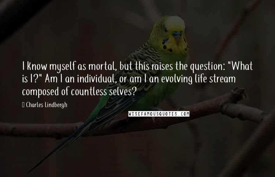 Charles Lindbergh Quotes: I know myself as mortal, but this raises the question: "What is I?" Am I an individual, or am I an evolving life stream composed of countless selves?