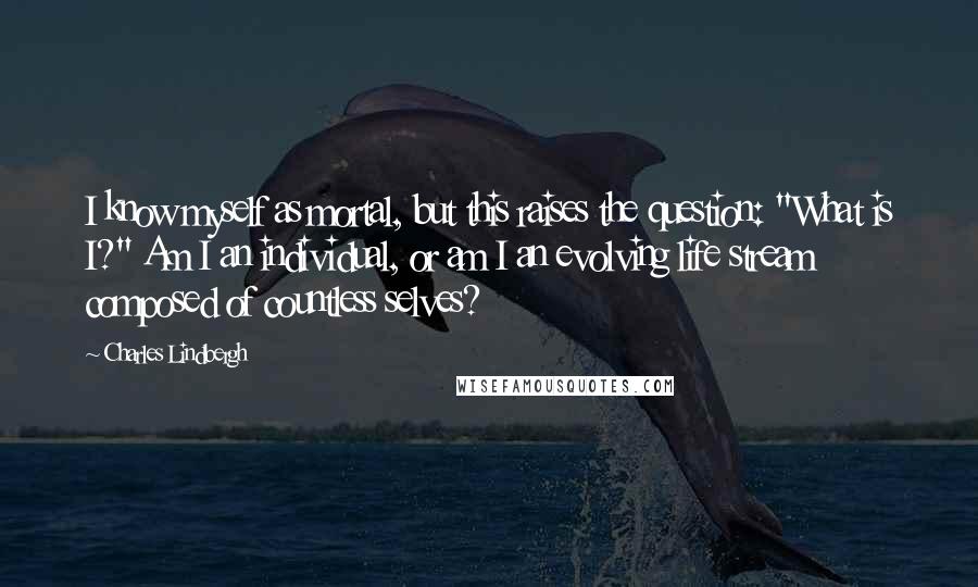 Charles Lindbergh Quotes: I know myself as mortal, but this raises the question: "What is I?" Am I an individual, or am I an evolving life stream composed of countless selves?