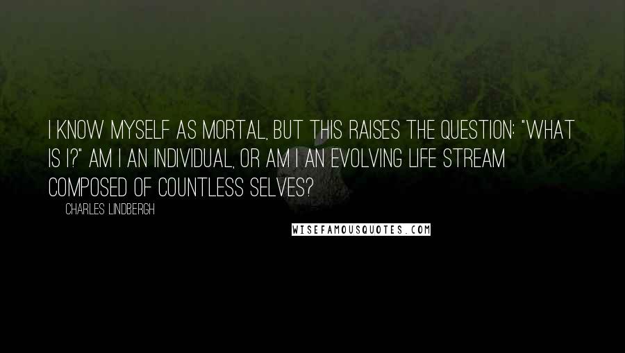 Charles Lindbergh Quotes: I know myself as mortal, but this raises the question: "What is I?" Am I an individual, or am I an evolving life stream composed of countless selves?