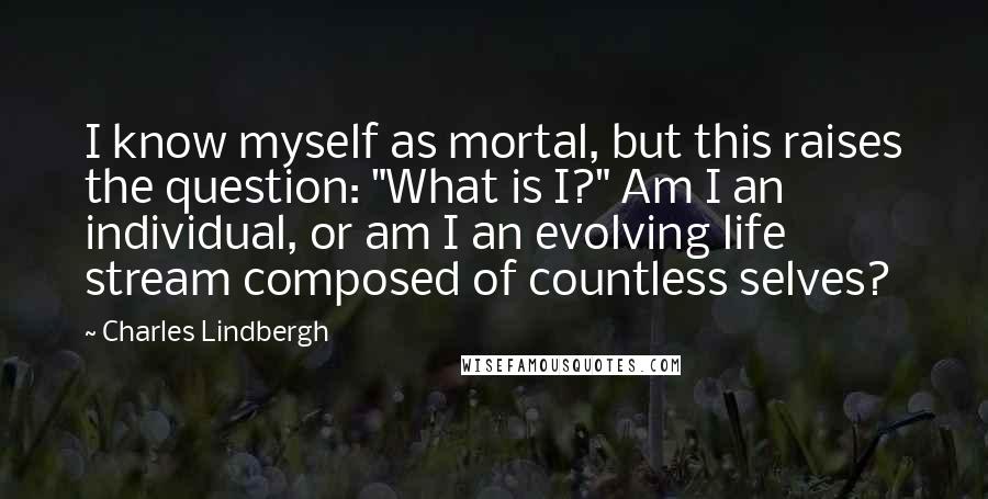 Charles Lindbergh Quotes: I know myself as mortal, but this raises the question: "What is I?" Am I an individual, or am I an evolving life stream composed of countless selves?