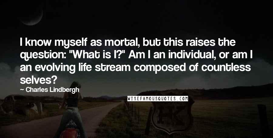 Charles Lindbergh Quotes: I know myself as mortal, but this raises the question: "What is I?" Am I an individual, or am I an evolving life stream composed of countless selves?